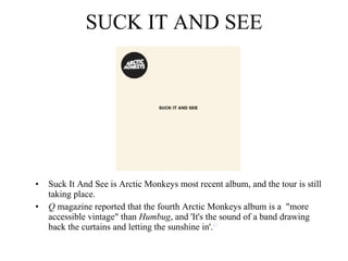 SUCK IT AND SEE Suck It And See is Arctic Monkeys most recent album, and the tour is still taking place. Q  magazine reported that the fourth Arctic Monkeys album is a  "more accessible vintage" than  Humbug , and 'It's the sound of a band drawing back the curtains and letting the sunshine in'. 41 