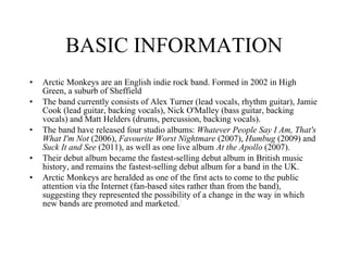 BASIC INFORMATION Arctic Monkeys are an English indie rock band. Formed in 2002 in High Green, a suburb of Sheffield The band currently consists of Alex Turner (lead vocals, rhythm guitar), Jamie Cook (lead guitar, backing vocals), Nick O'Malley (bass guitar, backing vocals) and Matt Helders (drums, percussion, backing vocals). The band have released four studio albums:  Whatever People Say I Am, That's What I'm Not  (2006),  Favourite Worst Nightmare  (2007),  Humbug  (2009) and  Suck It and See  (2011), as well as one live album  At the Apollo  (2007).  Their debut album became the fastest-selling debut album in British music history, and remains the fastest-selling debut album for a band in the UK. Arctic Monkeys are heralded as one of the first acts to come to the public attention via the Internet (fan-based sites rather than from the band), suggesting they represented the possibility of a change in the way in which new bands are promoted and marketed. 5 