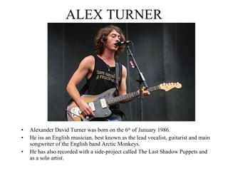 ALEX TURNER Alexander David Turner was born on the 6 th  of January 1986. He iss an English musician, best known as the lead vocalist, guitarist and main songwriter of the English band Arctic Monkeys.  He has also recorded with a side-project called The Last Shadow Puppets and as a solo artist. 