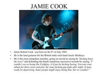 JAMIE COOK Jamie Robert Cook  was born on the 8 th  of July 1985. He is the lead guitarist for the British indie rock band Arctic Monkeys.  He is the most outspoken member, going on record as saying he  "fucking hates the news"  and defending the band's numerous successive records by saying,  "I couldn’t see us being like Coldplay, it’d just be fucking boring. You tour your album for three years and play the same fucking gig night after night. It must really be depressing. Some people might enjoy doing that, but we couldn't." 