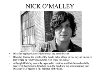 NICK O’MALLEY O'Malley replaced Andy Nicholson as the bands bassist. O'Malley learned the whole of the band's debut album in two days of intensive play where he  "pretty much didn't even leave the house." 2 Although O'Malley was only expected to continue until Nicholson has fully recovered, Nicholson's departure from the band saw the announcement that O'Malley will become a full member of the band. 