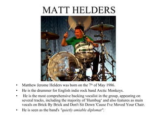 MATT HELDERS Matthew Jerome Helders was born on the 7 th  of May 1986. He is the drummer for English indie rock band Arctic Monkeys. He is the most comprehensive backing vocalist in the group, appearing on several tracks, including the majority of 'Humbug‘ and also features as main vocals on Brick By Brick and Don't Sit Down 'Cause I've Moved Your Chair.  He is seen as the band's  "quietly amiable diplomat" . 4 