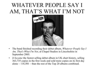 WHATEVER PEOPLE SAY I AM, THAT’S WHAT I’M NOT The band finished recording their debut album,  Whatever People Say I Am, That's What I'm Not , at Chapel Studios in Lincolnshire in September 2005.  It became  the fastest selling debut album in UK chart history, selling 363,735 copies in the first week and sold more copies on its first day alone – 118,501 – than the rest of the Top 20 albums combined. 