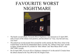FAVOURITE WORST NIGHTMARE The band's second album,  Favourite Worst Nightmare , was released on 23 April 2007, early reviews of the release were positive, and described it as "very, very fast and very, very loud." The picked up several awards from around the world, namely the 'Best New Artist in the United States' at the PLUG Independent Music Awards, the "Album of the Year" awards in Japan, Ireland and the US, awards for "Best Album" and "Best Music DVD" at the 2007 NME Awards. On 29 April 2007,  Favourite Worst Nightmare  charted at #1 in the and all 12 tracks from the album charted in the Top 200 of the UK Singles Chart.   