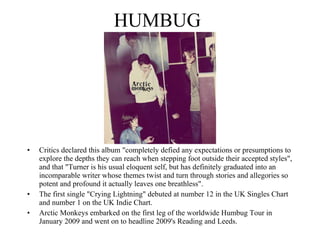 HUMBUG Critics declared this album "completely defied any expectations or presumptions to explore the depths they can reach when stepping foot outside their accepted styles", and that "Turner is his usual eloquent self, but has definitely graduated into an incomparable writer whose themes twist and turn through stories and allegories so potent and profound it actually leaves one breathless". The first single "Crying Lightning" debuted at number 12 in the UK Singles Chart and number 1 on the UK Indie Chart.  Arctic Monkeys embarked on the first leg of the worldwide Humbug Tour in January 2009 and went on to headline 2009's Reading and Leeds. 