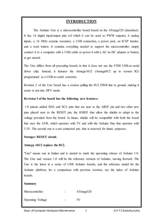 Dept. of Computer Hardware Maintenance 1 G.P.T.CKaduthuruthy
INTRODUCTION
The Arduino Uno is a microcontroller board based on the ATmega328 (datasheet).
It has 14 digital input/output pins (of which 6 can be used as PWM outputs), 6 analog
inputs, a 16 MHz ceramic resonator, a USB connection, a power jack, an ICSP header,
and a reset button. It contains everything needed to support the microcontroller; simply
connect it to a computer with a USB cable or power it with a AC-to-DC adapter or battery
to get started.
The Uno differs from all preceding boards in that it does not use the FTDI USB-to-serial
driver chip. Instead, it features the Atmega16U2 (Atmega8U2 up to version R2)
programmed as a USB-to-serial converter.
Revision 2 of the Uno board has a resistor pulling the 8U2 HWB line to ground, making it
easier to put into DFU mode.
Revision 3 of the board has the following new features:
1.0 pinout: added SDA and SCL pins that are near to the AREF pin and two other new
pins placed near to the RESET pin, the IOREF that allow the shields to adapt to the
voltage provided from the board. In future, shields will be compatible with both the board
that uses the AVR, which operates with 5V and with the Arduino Due that operates with
3.3V. The second one is a not connected pin, that is reserved for future purposes.
Stronger RESET circuit.
Atmega 16U2 replace the 8U2.
"Uno" means one in Italian and is named to mark the upcoming release of Arduino 1.0.
The Uno and version 1.0 will be the reference versions of Arduino, moving forward. The
Uno is the latest in a series of USB Arduino boards, and the reference model for the
Arduino platform; for a comparison with previous versions, see the index of Arduino
boards.
Summary
Microcontroller : ATmega328
Operating Voltage : 5V
 