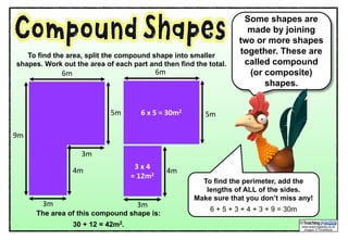 Some shapes are
made by joining
two or more shapes
together. These are
called compound
(or composite)
shapes.
6m
4m
3m
5m
3m
9m
To find the perimeter, add the
lengths of ALL of the sides.
Make sure that you don’t miss any!
6 + 5 + 3 + 4 + 3 + 9 = 30m
To find the area, split the compound shape into smaller
shapes. Work out the area of each part and then find the total.
6	x	5	=	30m2
3	x	4
=	12m2
4m
3m
5m
6m
The area of this compound shape is:
30 + 12 = 42m2.
 
