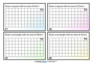 www.teachingpacks.co.uk
Images: © ThinkStock©
17 18
19 20
Draw a square with an area of 9cm2. Draw a square with an area of 25cm2.
Draw a rectangle with an area of 40cm2. Draw a rectangle with an area of 32cm2.
1cm 1cm
1cm 1cm
 