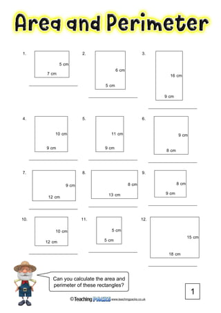 www.teachingpacks.co.uk©
1
Can you calculate the area and
perimeter of these rectangles?
1.
5 cm
7 cm
2.
6 cm
5 cm
3.
16 cm
9 cm
4.
10 cm
9 cm
5.
11 cm
9 cm
6.
9 cm
8 cm
7.
9 cm
12 cm
8.
8 cm
13 cm
9.
8 cm
9 cm
10.
10 cm
12 cm
11.
5 cm
5 cm
12.
15 cm
18 cm
 