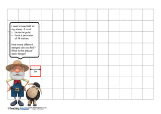 www.teachingpacks.co.uk
Images: © ThinkStock©
I need a new ﬁeld for
my sheep. It must:
• be rectangular,
• have a perimeter 
of 14 metres.
How many different
designs can you ﬁnd?
What is the area of
each design?
1m
 