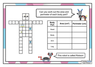 www.teachingpacks.co.uk
Images: © ThinkStock
©
Can you work out the area and
perimeter of each body part?
Body
Part
Area (cm2) Perimeter (cm)
Head
Body
Arm
Leg
This robot is called Robson.
 