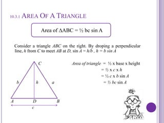 10.3.1 Area Of A Triangle    Consider a triangle ABC on the right. By dropinga perpendicular line, h from C to meet AB at D, sin A = h/b , h = b sin A CArea of triangle  =  ½ x base x height                                                                                = ½ x c x h                                                                                = ½ c x b sin A         b               h            a                                           = ½ bcsin A A                 D                  B                   c   Area of ∆ABC = ½ bc sin A