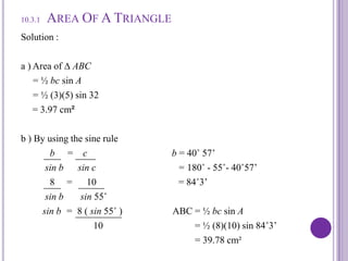 10.3.1Area Of A TriangleSolution :a ) Area of ∆ ABC      = ½ bcsin A = ½ (3)(5) sin 32= 3.97 cm²b ) By using the sine rule                   b     =    c                                   b = 40˚ 57’          sin b      sin c                                  = 180˚ - 55˚- 40˚57’8     =      10                                  = 84˚3’sin bsin 55˚                 sin b  =  8 ( sin 55˚ )                     ABC = ½ bcsin A                              10                                      = ½ (8)(10) sin 84˚3’                                                                        = 39.78 cm²