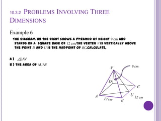 10.3.2Problems Involving Three DimensionsExample 6   The diagram on the right shows a pyramid of height 9 cm and stands on a  square base of 12 cm.The vertex V is vertically above the point D and U is the midpoint of BC.Calculate,A )     UAV                                                                                     B ) the area of ∆UAV                                                           9 cmVDCUA12 cm12 cmB