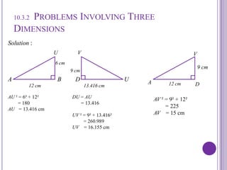 10.3.2 Problems Involving Three DimensionsSolution :U              VA                             B         D                            UV6 cm9 cm9 cmAD12 cm12 cm13.416 cmAU ² = 6² + 12²        = 180AU   = 13.416 cmDU = AU       = 13.416UV ² = 9² + 13.416²         = 260.989UV    = 16.155 cmAV ² = 9² + 12²        = 225AV    = 15 cm