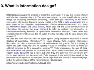 3. What is information design?
Information design is the practice of presenting information in a way that fosters efﬁcient
and effective understanding of it. The term has come to be used speciﬁcally for graphic
design  for displaying information effectively, rather than just attractively or for artistic
expression. Information design is closely related to the ﬁeld of data visualization and is
often taught as part of graphic design courses.[1] Tufte's writing is important in such ﬁelds
as  information design  and  visual literacy, which deal with the visual communication of
information. He coined the word  chartjunk  to refer to useless, non-informative, or
information-obscuring elements of quantitative information displays. Tufte's other key
concepts include what he calls the lie factor, the data-ink ratio, and the data density of a
graphic.[10]
He uses the term "data-ink ratio" to argue against using excessive decoration in visual
displays of quantitative information.[11]  In  Visual Display, Tufte explains, "Sometimes
decoration can help editorialize about the substance of the graphic. But it is wrong to
distort the data measures—the ink locating values of numbers—in order to make an
editorial comment or ﬁt a decorative scheme."[12] Tufte encourages the use of data-
rich  illustrations  that present all available data. When such illustrations are examined
closely, every data point has a value, but when they are looked at more generally, only
trends and patterns can be observed. Tufte suggests these macro/micro readings be
presented in the space of an eye-span, in the high resolution format of the printed page,
and at the unhurried pace of the viewer's leisure. Source: Wiki
https://www.youtube.com/watch?v=AdSZJzb-aX8
 