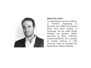 About the author
Jose Berengueres received a Masters
in Electrical Engineering in
Barcelona and a PhD in bio-inspired
robots from Tokyo Institute of
Technology. He has taught Design
Thinking and Business Models
Innovation   in   Dubai, California,
Germany and Mexico. He is currently
an assistant professor at UAE
University where he developed The
Brown Book of Design Thinking.
 