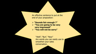An effective sentence to put at the
end of your proposition:
 “Sounds fair enough ?”
 “You are going to be very
very imp...
