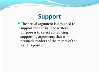 Support The actual argument is designed to support the thesis. The writer's purpose is to select convincing supporting arguments that will persuade readers of the merits of the writer's position.  