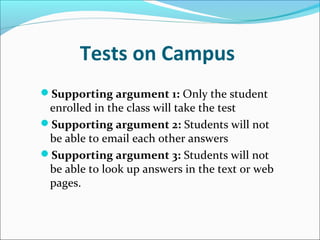Tests on Campus   Supporting argument 1:  Only the student enrolled in the class will take the test  Supporting argument 2:  Students will not be able to email each other answers  Supporting argument 3:  Students will not be able to look up answers in the text or web pages. 