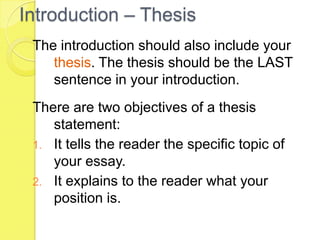 Introduction – Thesis
The introduction should also include your
thesis. The thesis should be the LAST
sentence in your introduction.
There are two objectives of a thesis
statement:
1. It tells the reader the specific topic of
your essay.
2. It explains to the reader what your
position is.
 