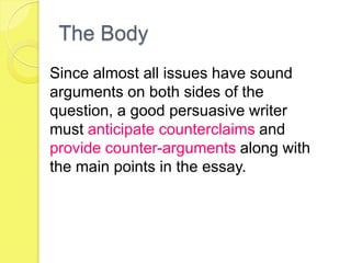 The Body
Since almost all issues have sound
arguments on both sides of the
question, a good persuasive writer
must anticipate counterclaims and
provide counter-arguments along with
the main points in the essay.
 