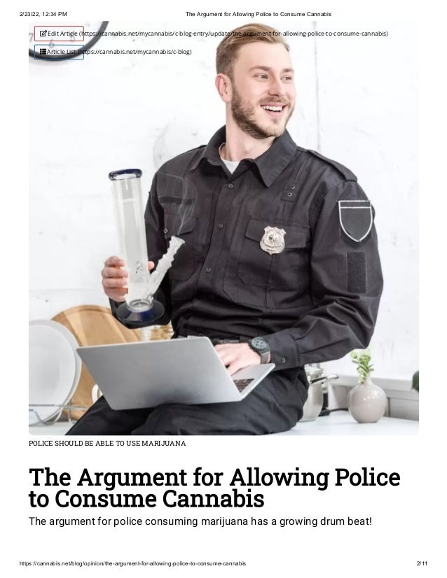 2/23/22, 12:34 PM The Argument for Allowing Police to Consume Cannabis
https://cannabis.net/blog/opinion/the-argument-for-allowing-police-to-consume-cannabis 2/11
POLICE SHOULD BE ABLE TO USE MARIJUANA
The Argument for Allowing Police
to Consume Cannabis
The argument for police consuming marijuana has a growing drum beat!
 Edit Article (https://cannabis.net/mycannabis/c-blog-entry/update/the-argument-for-allowing-police-to-consume-cannabis)
 Article List (https://cannabis.net/mycannabis/c-blog)
 