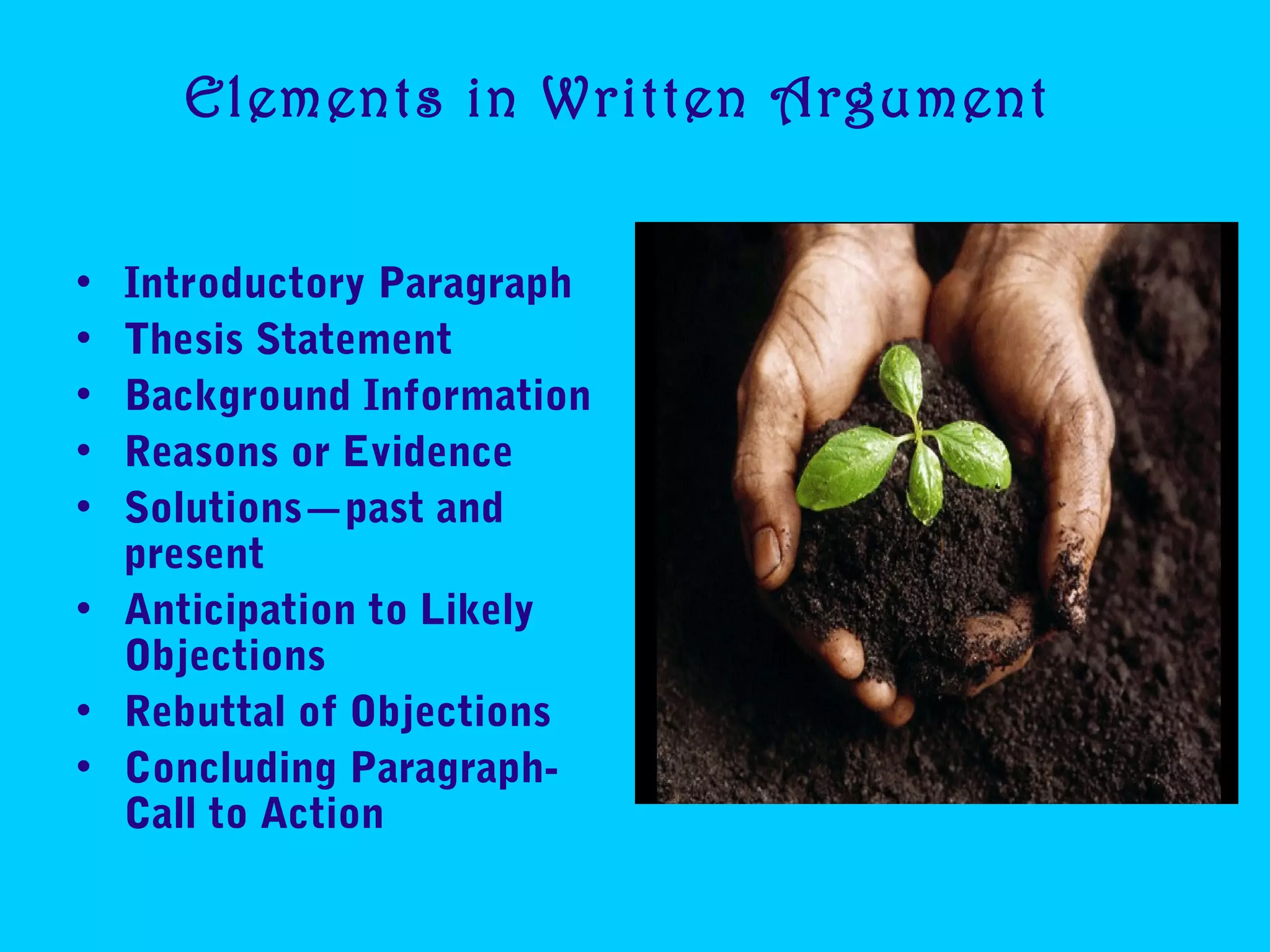 Elements in Written Argument
• Introductory Paragraph
• Thesis Statement
• Background Information
• Reasons or Evidence
• Solutions—past and
present
• Anticipation to Likely
Objections
• Rebuttal of Objections
• Concluding Paragraph-
Call to Action
 