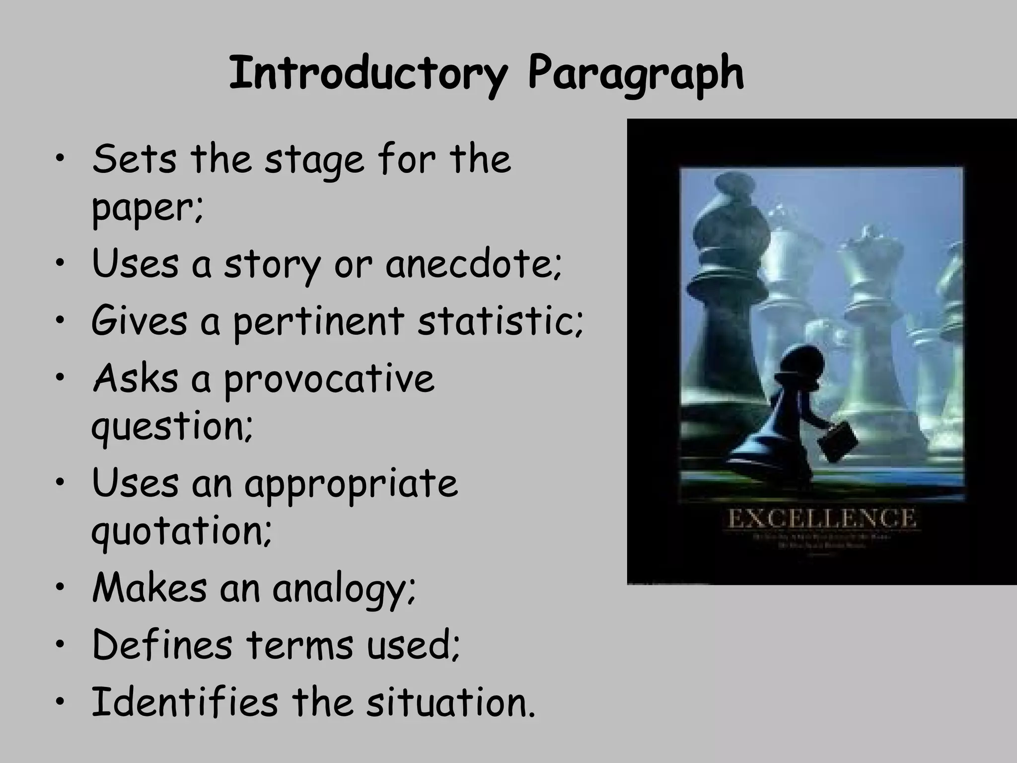 • Sets the stage for the
paper;
• Uses a story or anecdote;
• Gives a pertinent statistic;
• Asks a provocative
question;
• Uses an appropriate
quotation;
• Makes an analogy;
• Defines terms used;
• Identifies the situation.
Introductory Paragraph
 