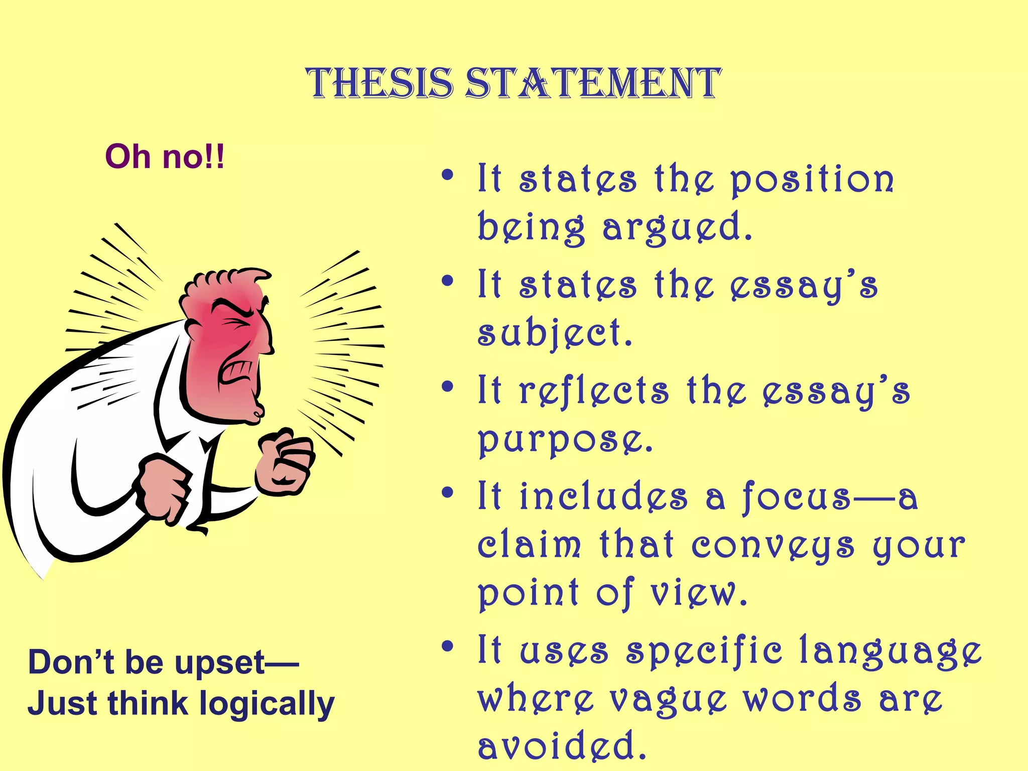Thesis sTaTemenT
• It states the position
being argued.
• It states the essay’s
subject.
• It reflects the essay’s
purpose.
• It includes a focus—a
claim that conveys your
point of view.
• It uses specific language
where vague words are
avoided.
Don’t be upset—
Just think logically
Oh no!!
 