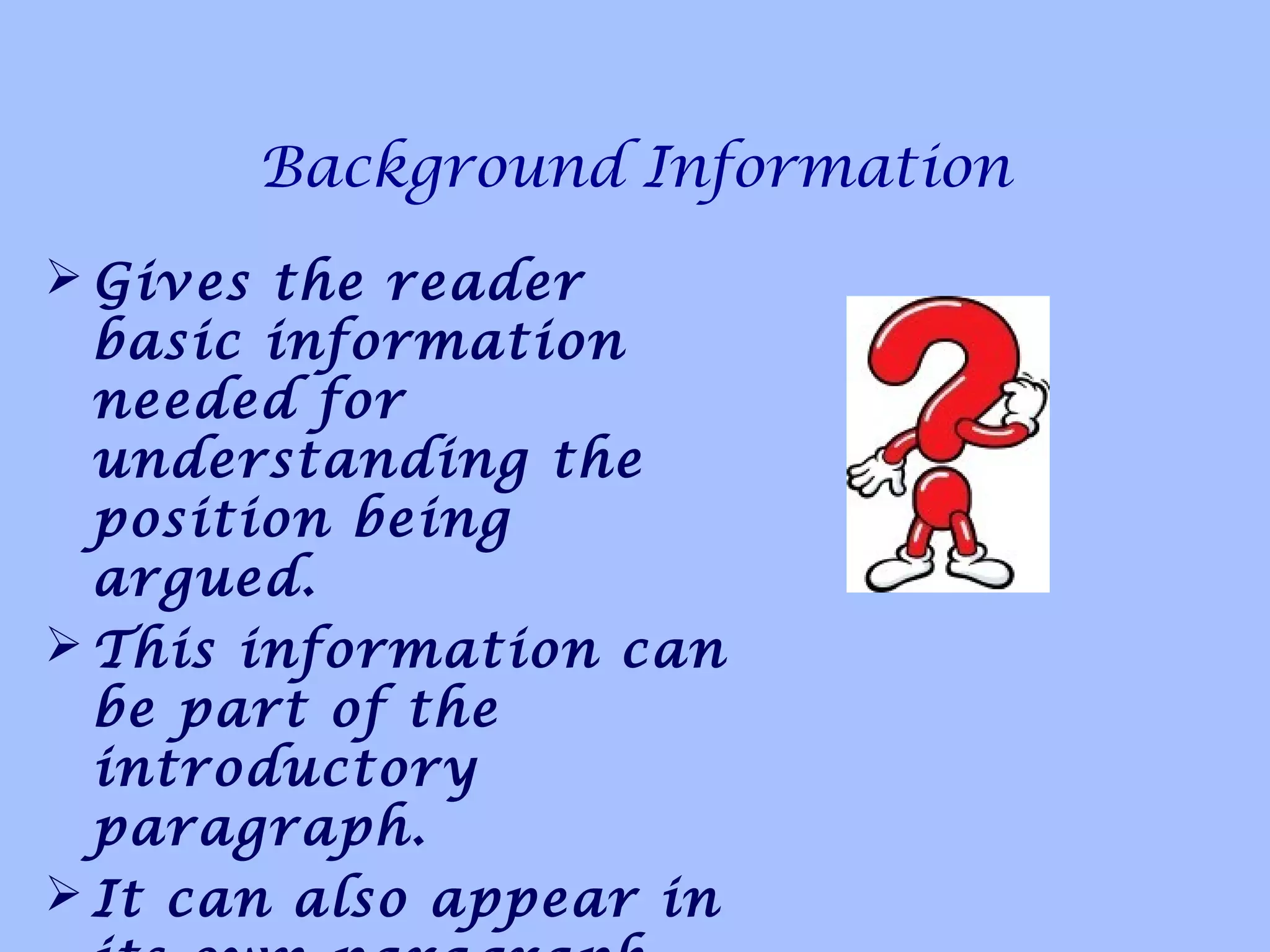 Background Information
 Gives the reader
basic information
needed for
understanding the
position being
argued.
 This information can
be part of the
introductory
paragraph.
 It can also appear in
 