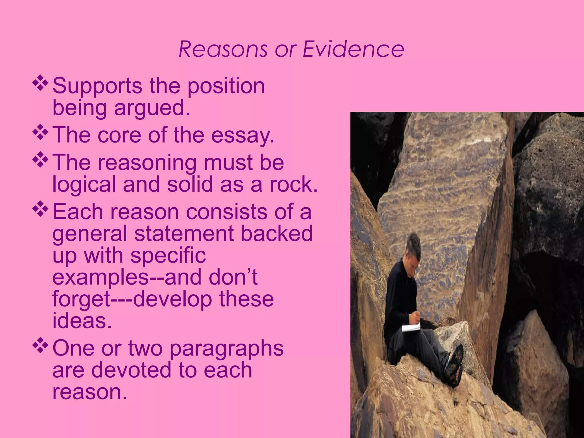 Reasons or Evidence
Supports the position
being argued.
The core of the essay.
The reasoning must be
logical and solid as a rock.
Each reason consists of a
general statement backed
up with specific
examples--and don’t
forget---develop these
ideas.
One or two paragraphs
are devoted to each
reason.
 