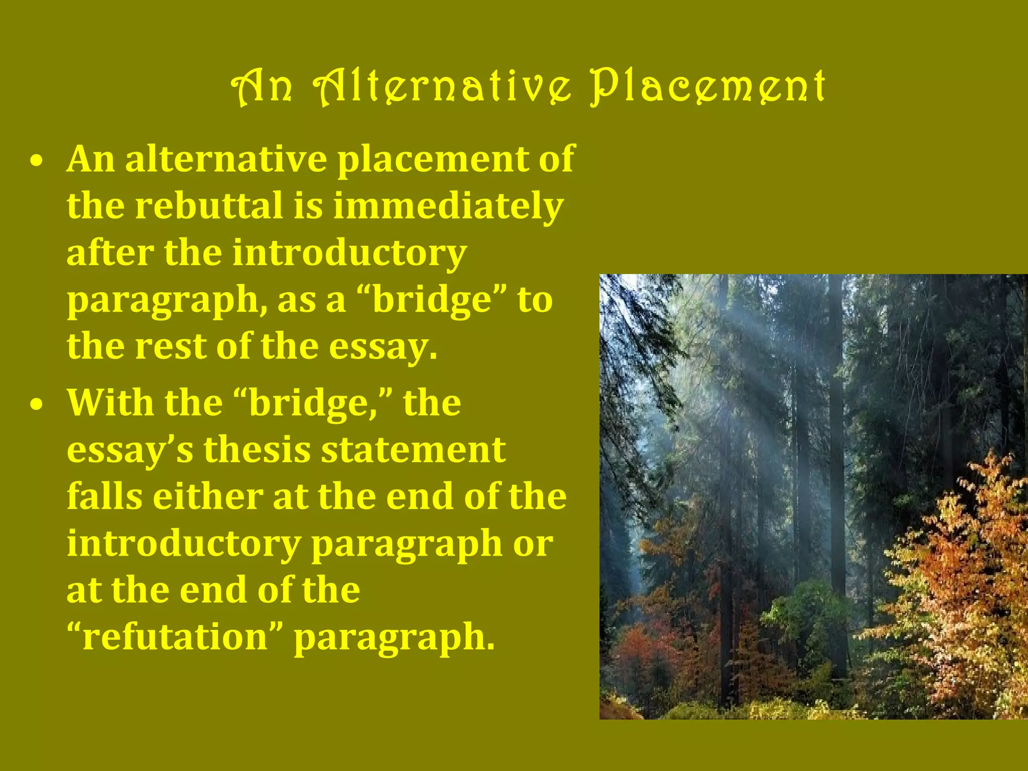 • An alternative placement of
the rebuttal is immediately
after the introductory
paragraph, as a “bridge” to
the rest of the essay.
• With the “bridge,” the
essay’s thesis statement
falls either at the end of the
introductory paragraph or
at the end of the
“refutation” paragraph.
An Alternative Placement
 