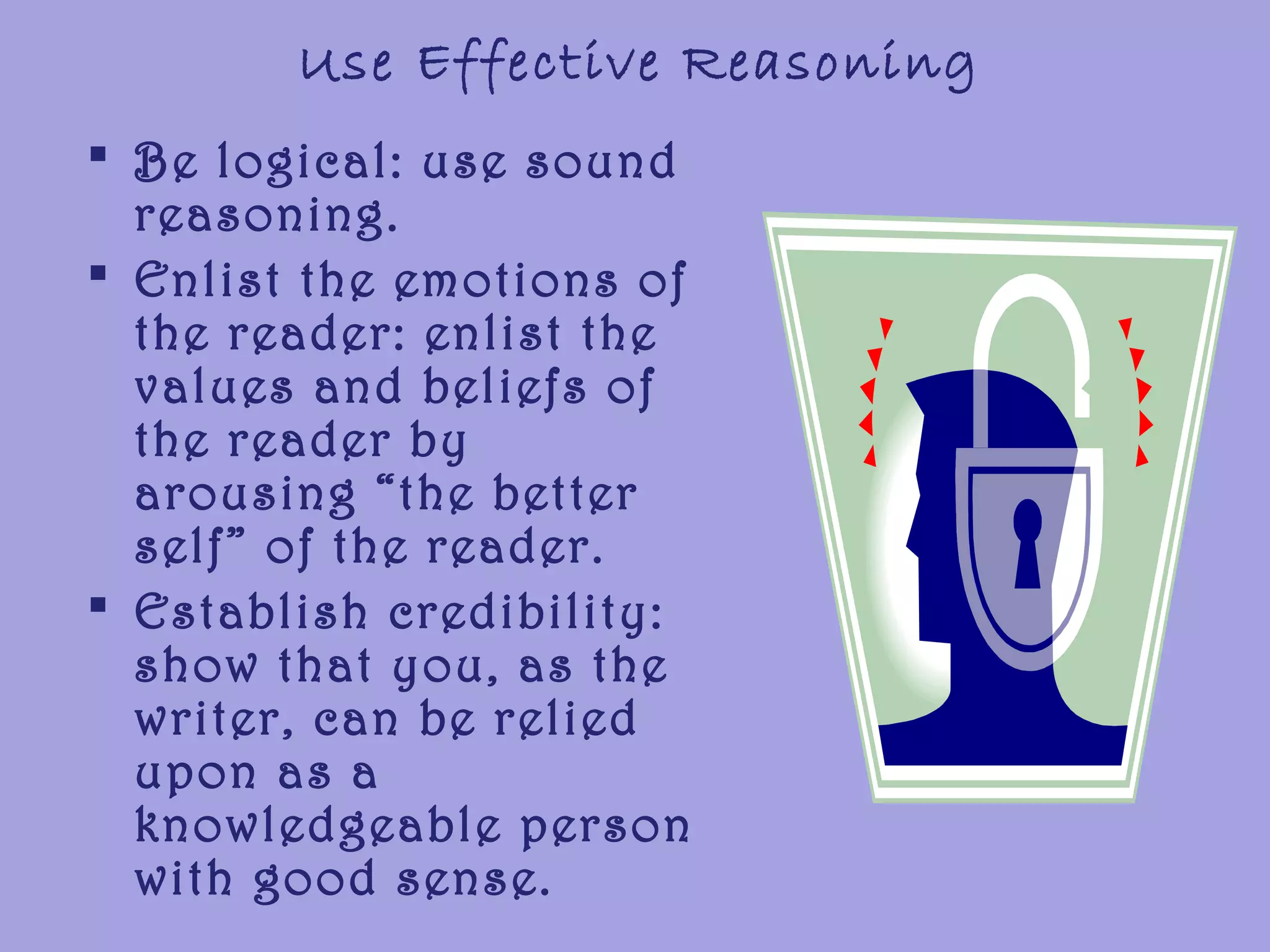 Use Effective Reasoning
 Be logical: use sound
reasoning.
 Enlist the emotions of
the reader: enlist the
values and beliefs of
the reader by
arousing “the better
self” of the reader.
 Establish credibility:
show that you, as the
writer, can be relied
upon as a
knowledgeable person
with good sense.
 