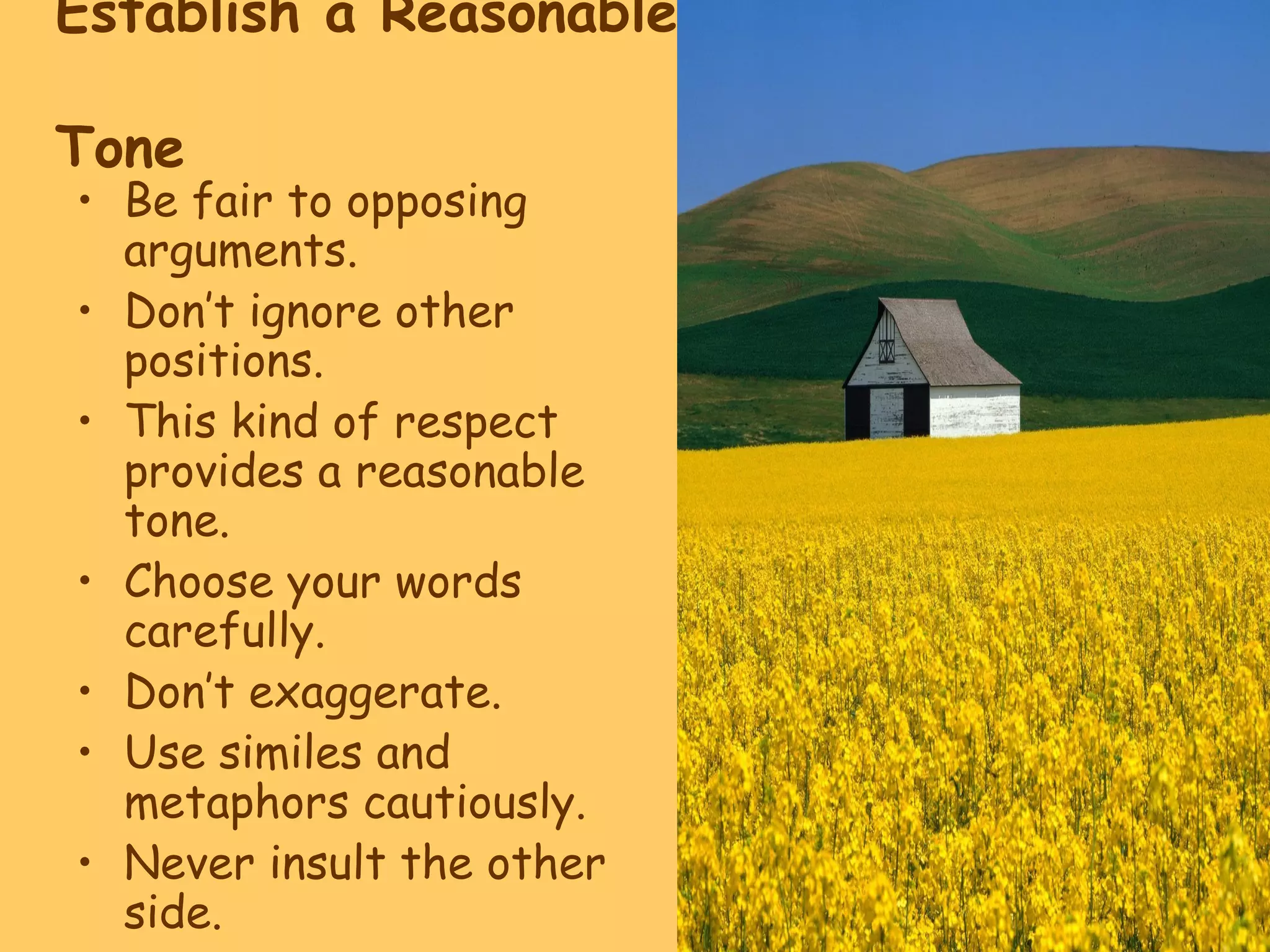 Establish a Reasonable
Tone
• Be fair to opposing
arguments.
• Don’t ignore other
positions.
• This kind of respect
provides a reasonable
tone.
• Choose your words
carefully.
• Don’t exaggerate.
• Use similes and
metaphors cautiously.
• Never insult the other
side.
 