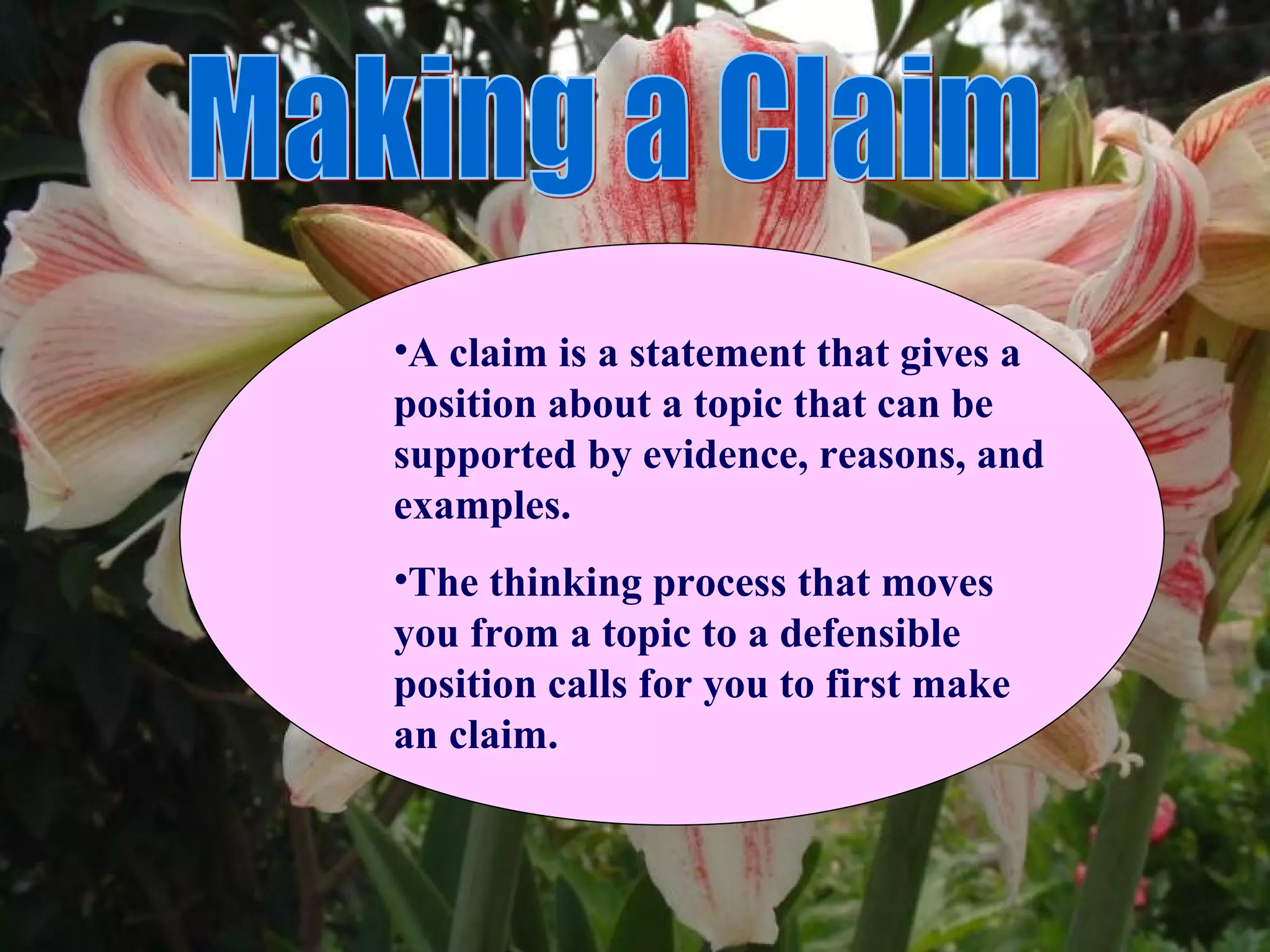•A claim is a statement that gives a
position about a topic that can be
supported by evidence, reasons, and
examples.
•The thinking process that moves
you from a topic to a defensible
position calls for you to first make
an claim.
 