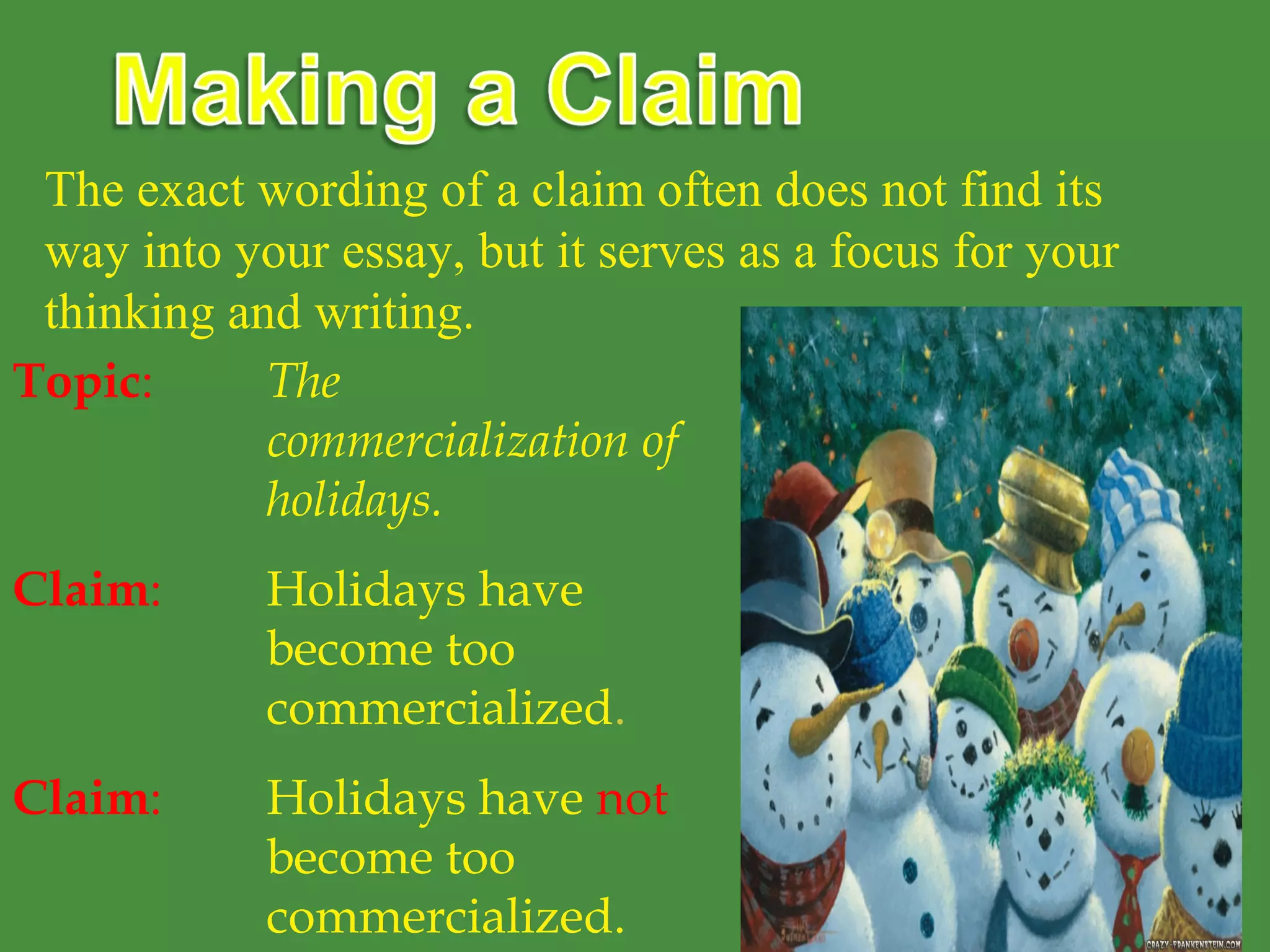 The exact wording of a claim often does not find its
way into your essay, but it serves as a focus for your
thinking and writing.
Topic: The
commercialization of
holidays.
Claim: Holidays have
become too
commercialized.
Claim: Holidays have not
become too
commercialized.
 
