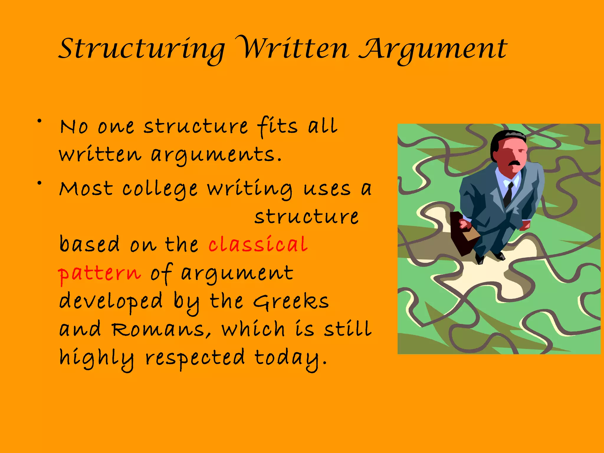 Structuring Written Argument
• No one structure fits all
written arguments.
• Most college writing uses a
structure
based on the classical
pattern of argument
developed by the Greeks
and Romans, which is still
highly respected today.
 