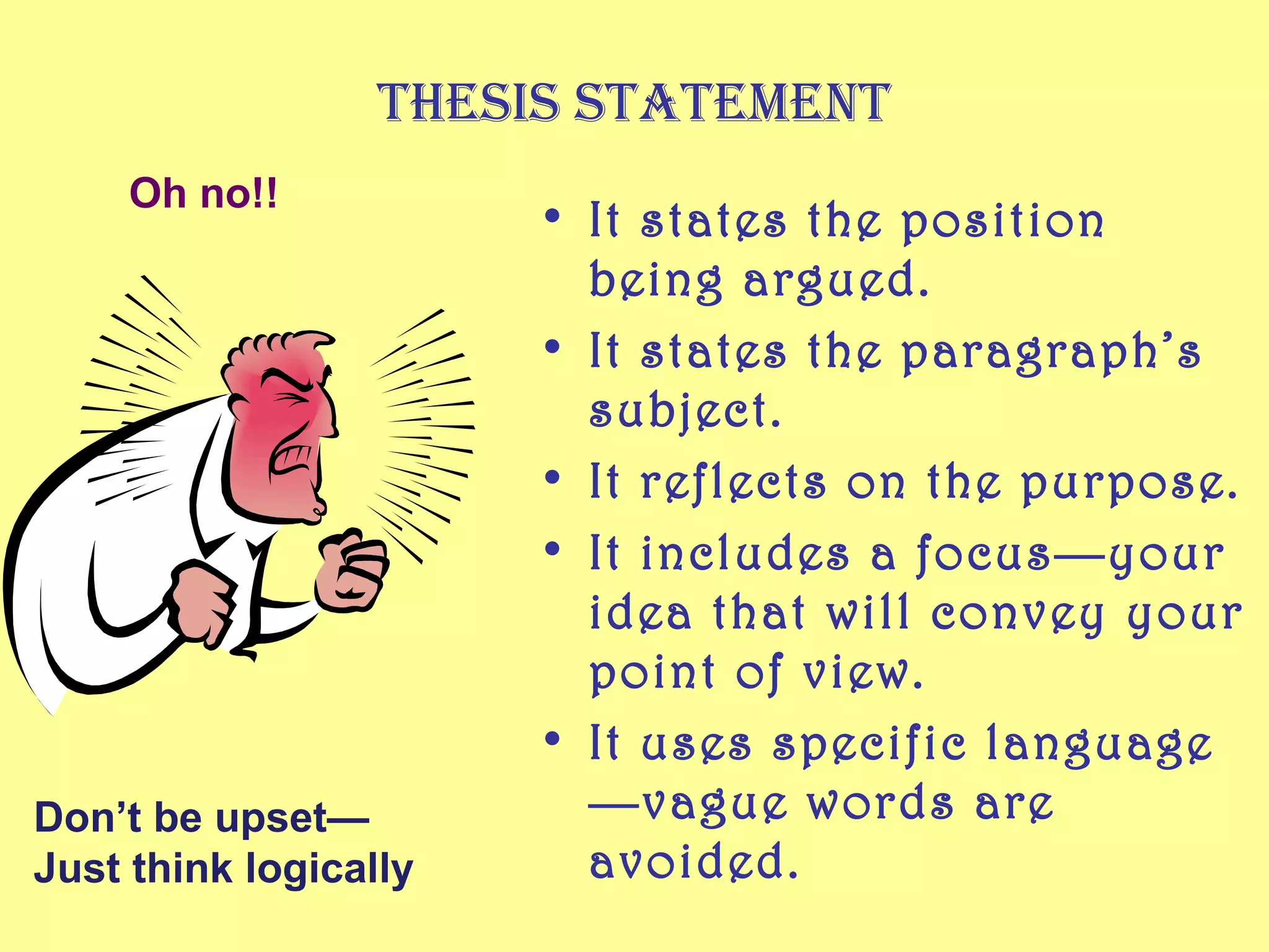 Thesis sTaTemenT
     Oh no!!
                       • It states the position
                         being argued.
                       • It states the paragraph’s
                         subject.
                       • It reflects on the purpose.
                       • It includes a focus—your
                         idea that will convey your
                         point of view.
                       • It uses specific language
Don’t be upset—          —vague words are
Just think logically     avoided.
 
