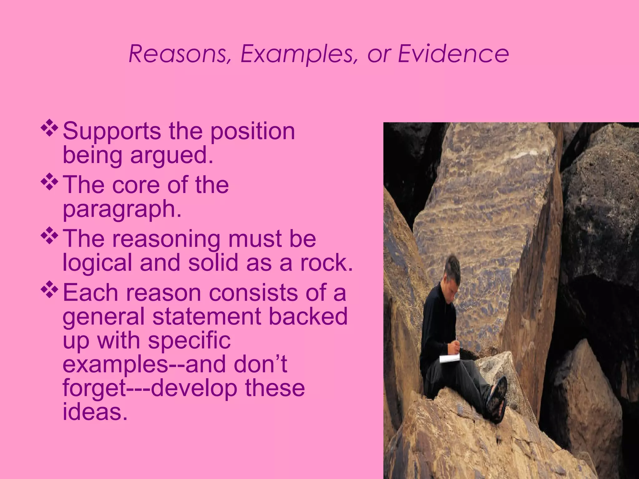 Reasons, Examples, or Evidence


 Supports the position
  being argued.
 The core of the
  paragraph.
 The reasoning must be
  logical and solid as a rock.
 Each reason consists of a
  general statement backed
  up with specific
  examples--and don’t
  forget---develop these
  ideas.
 