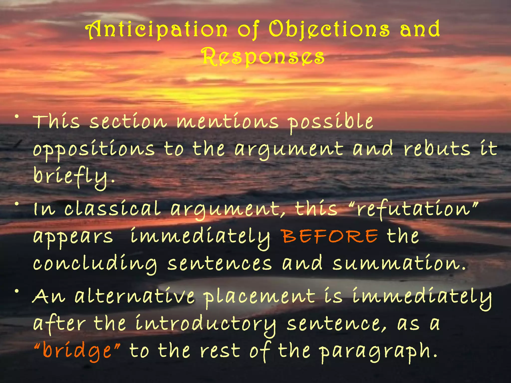 Anticipation of Objections and
                Responses

• This section mentions possible
  oppositions to the argument and rebuts it
  briefly.
• In classical argument, this “refutation”
  appears immediately BEFORE the
  concluding sentences and summation.
• An alternative placement is immediately
  after the introductory sentence, as a
  “bridge” to the rest of the paragraph.
 