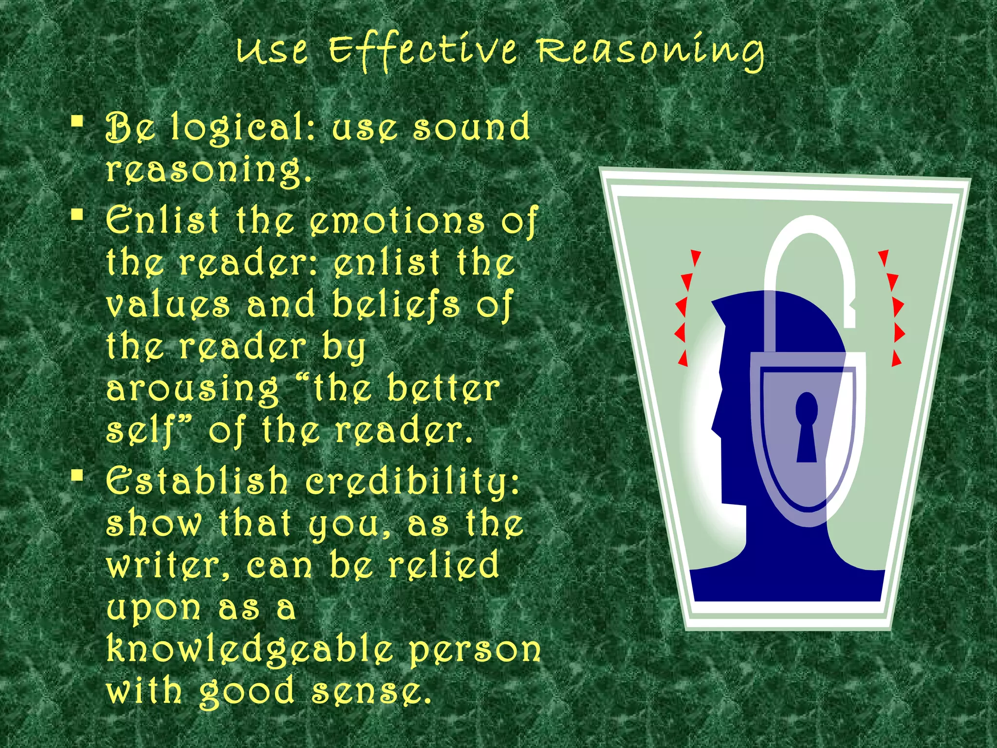 Use Effective Reasoning
 Be logical: use sound
  reasoning.
 Enlist the emotions of
  the reader: enlist the
  values and beliefs of
  the reader by
  arousing “the better
  self” of the reader.
 Establish credibility:
  show that you, as the
  writer, can be relied
  upon as a
  knowledgeable person
  with good sense.
 