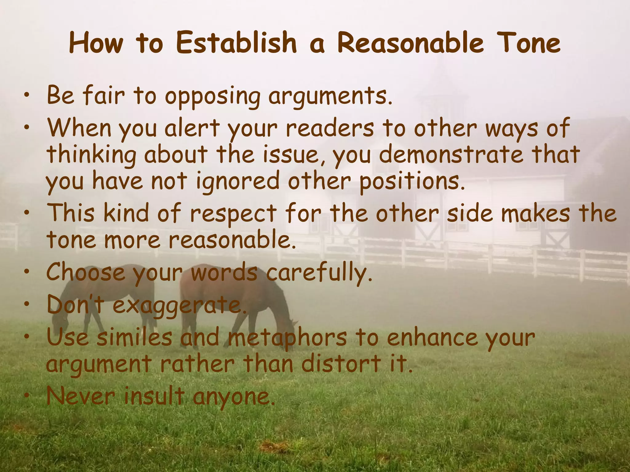 How to Establish a Reasonable Tone
• Be fair to opposing arguments.
• When you alert your readers to other ways of
  thinking about the issue, you demonstrate that
  you have not ignored other positions.
• This kind of respect for the other side makes the
  tone more reasonable.
• Choose your words carefully.
• Don’t exaggerate.
• Use similes and metaphors to enhance your
  argument rather than distort it.
• Never insult anyone.
 