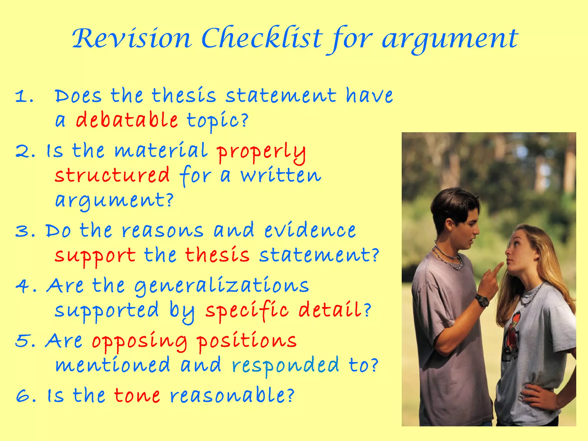 Revision Checklist for argument

1. Does the thesis statement have
    a debatable topic?
2. Is the material properly
    structured for a written
    argument?
3. Do the reasons and evidence
    support the thesis statement?
4. Are the generalizations
    supported by specific detail?
5. Are opposing positions
    mentioned and responded to?
6. Is the tone reasonable?
 