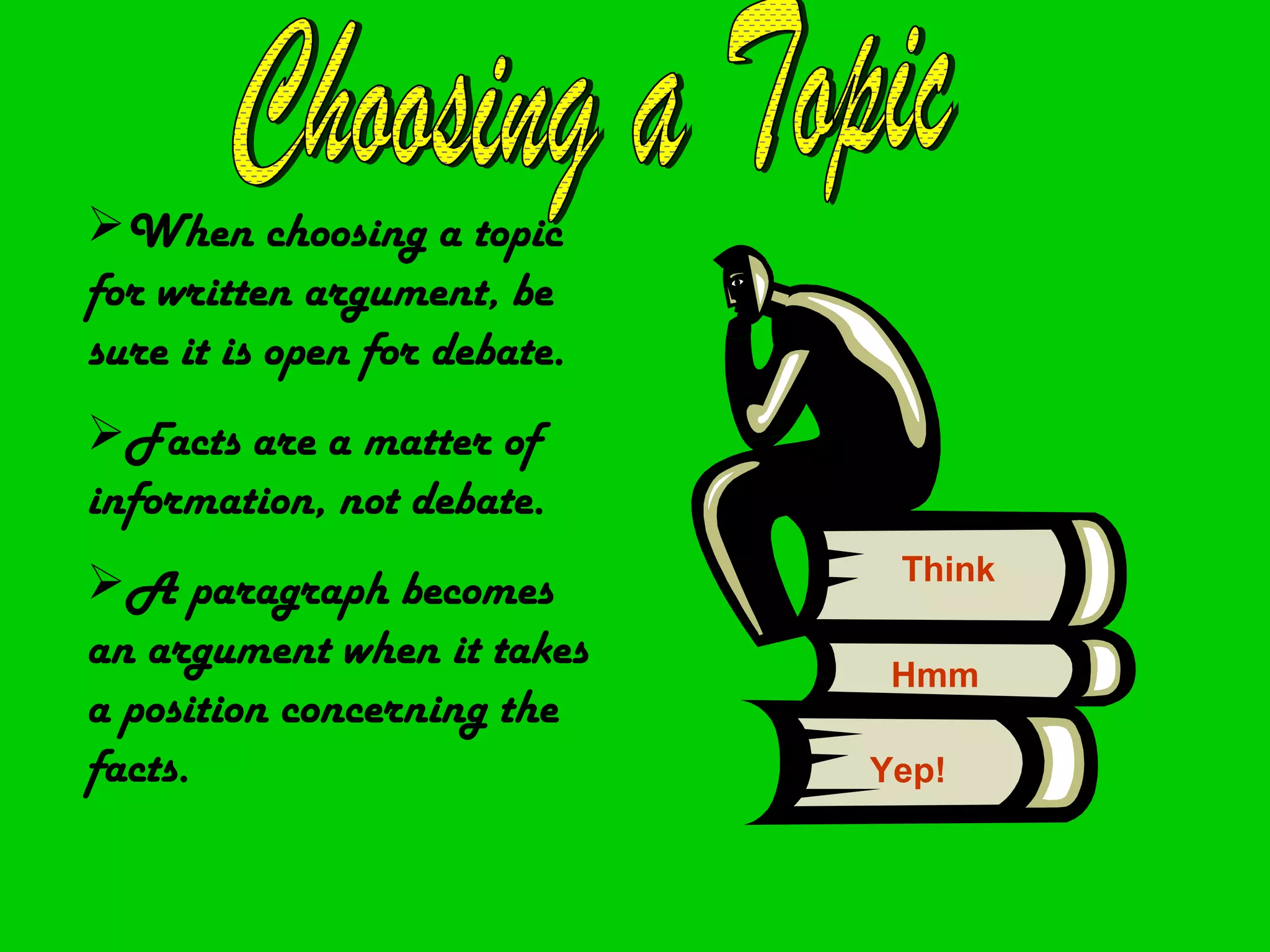 When choosing a topic
for written argument, be
sure it is open for debate.
Facts are a matter of
information, not debate.
                               Think
A paragraph becomes
an argument when it takes      Hmm
a position concerning the
facts.                        Yep!
 