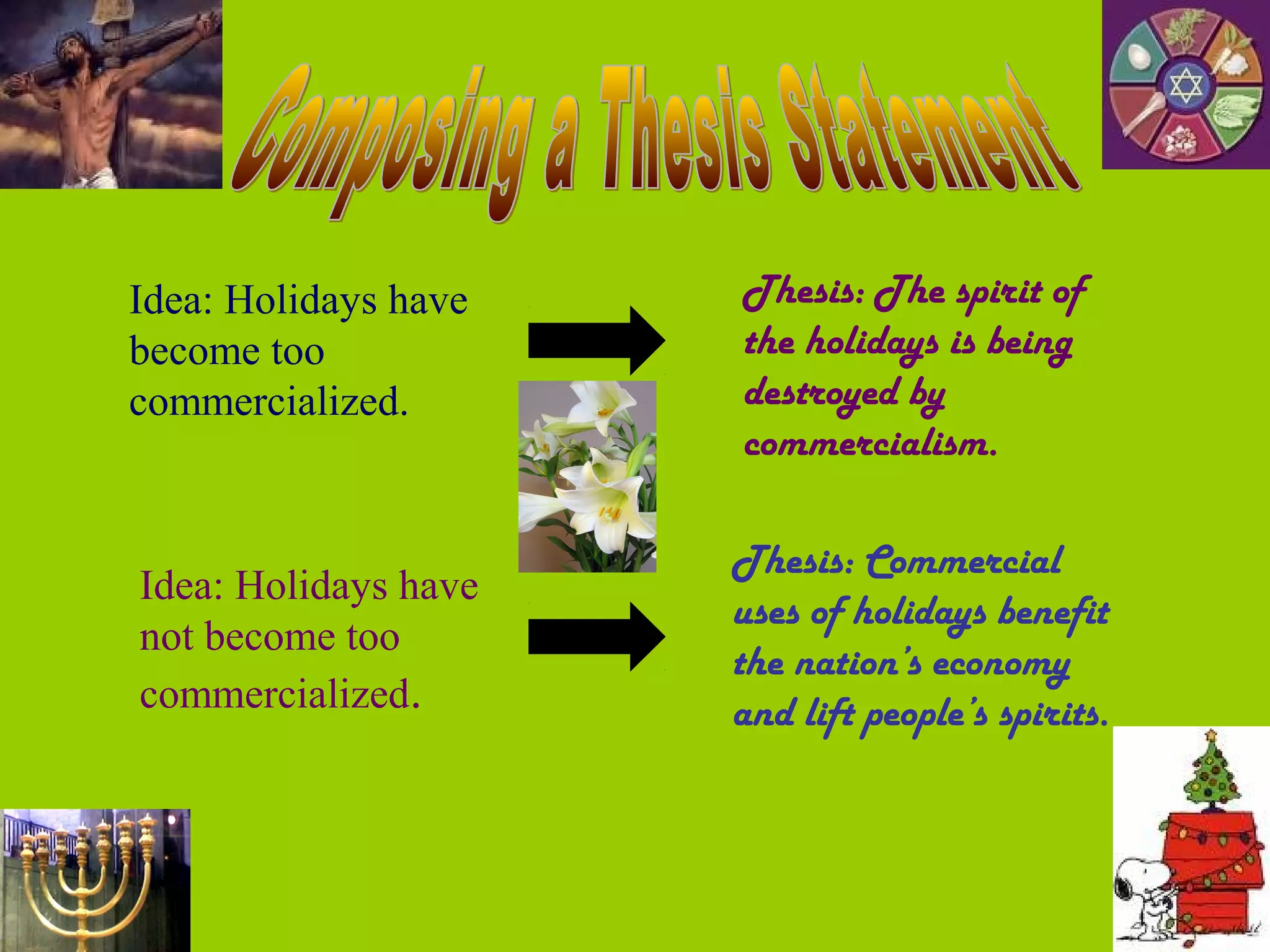 Idea: Holidays have   Thesis: The spirit of
become too            the holidays is being
commercialized.       destroyed by
                      commercialism.

                      Thesis: Commercial
Idea: Holidays have
                      uses of holidays benefit
not become too
                      the nation’s economy
commercialized.       and lift people’s spirits.
 