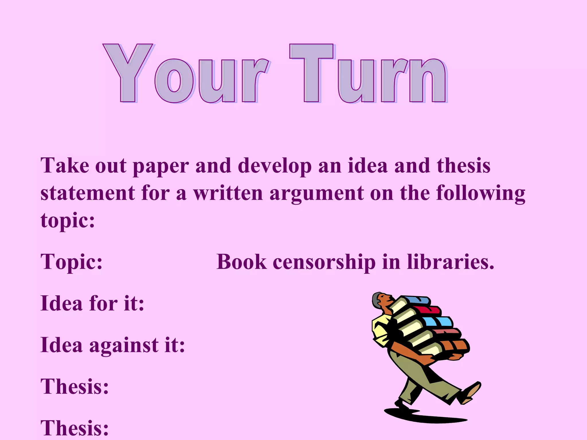 Take out paper and develop an idea and thesis
statement for a written argument on the following
topic:
Topic:             Book censorship in libraries.
Idea for it:
Idea against it:
Thesis:
Thesis:
 