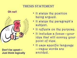 Thesis sTaTemenT
     Oh no!!
                       • It states the position
                         being argued.
                       • It states the paragraph’s
                         subject.
                       • It reflects on the purpose.
                       • It includes a focus—your
                         idea that will convey your
                         point of view.
                       • It uses specific language
Don’t be upset—          —vague words are
Just think logically     avoided.
 
