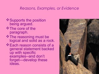 Reasons, Examples, or Evidence


 Supports the position
  being argued.
 The core of the
  paragraph.
 The reasoning must be
  logical and solid as a rock.
 Each reason consists of a
  general statement backed
  up with specific
  examples--and don’t
  forget---develop these
  ideas.
 