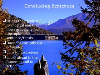 Concluding Sentences


 Brings the paragraph
  to a logical end that
  flows gracefully from
  the topic
  sentence/thesis.
 Does not abruptly cut
  off reader.
 Calls for awareness.
 Looks ahead to the
  future—a call to
  action.
 